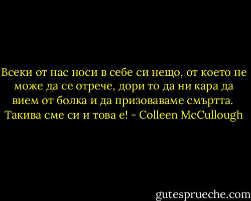 Всеки от нас носи в себе си нещо, от което не може да се отрече, дори то да ни кара да вием от болка и да призоваваме смъртта. <br />Такива сме си и това е! - Colleen McCullough