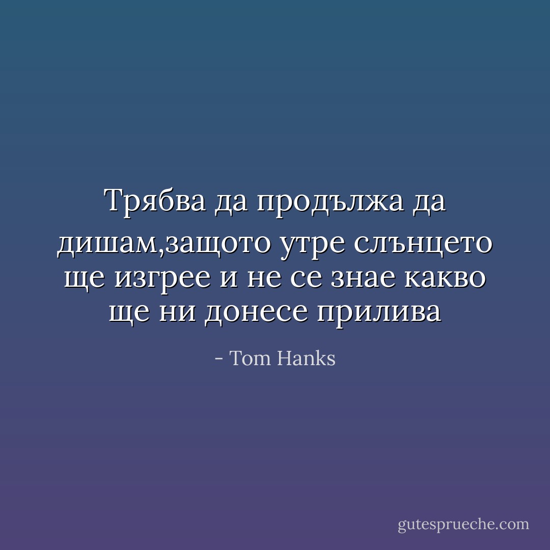 Трябва да продължа да дишам,защото утре слънцето ще изгрее и не се знае какво ще ни донесе прилива - Tom Hanks