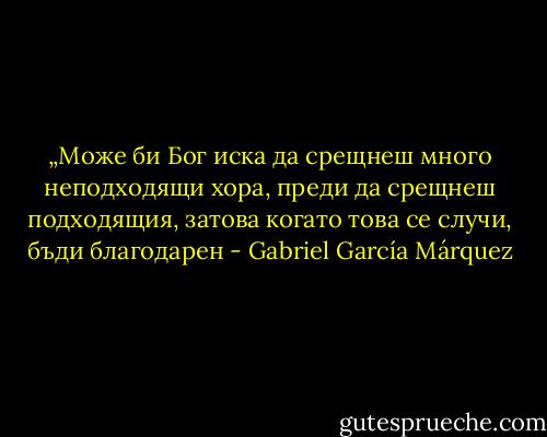 „Може би Бог иска да срещнеш много неподходящи хора, преди да срещнеш подходящия, затова когато това се случи, бъди благодарен - Gabriel García Márquez