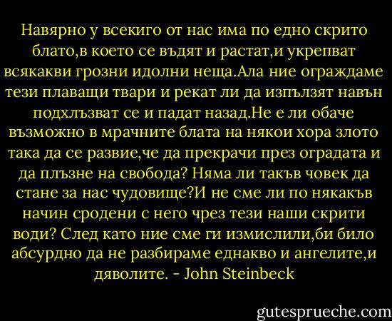 Навярно у всекиго от нас има по едно скрито блато,в което се въдят и растат,и укрепват всякакви грозни идолни неща.Ала ние ограждаме тези плаващи твари и рекат ли да изпълзят навън подхлъзват се и падат назад.Не е ли обаче възможно в мрачните блата на някои хора злото така да се развие,че да прекрачи през оградата и да плъзне на свобода? Няма ли такъв човек да стане за нас чудовище?И не сме ли по някакъв начин сродени с него чрез тези наши скрити води? След като ние сме ги измислили,би било абсурдно да не разбираме еднакво и ангелите,и дяволите. - John Steinbeck