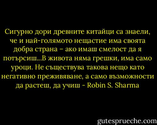 Сигурно дори древните китайци са знаели, че и най-голямото нещастие има своята добра страна – ако имаш смелост да я потърсиш...В живота няма грешки, има само уроци. Не съществува такова нещо като негативно преживяване, а само възможности да растеш, да учиш - Robin S. Sharma