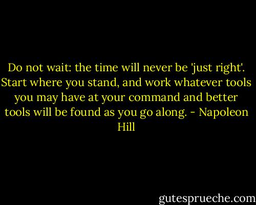 Do not wait: the time will never be 'just right'. Start where you stand, and work whatever tools you may have at your command and better tools will be found as you go along. - Napoleon Hill