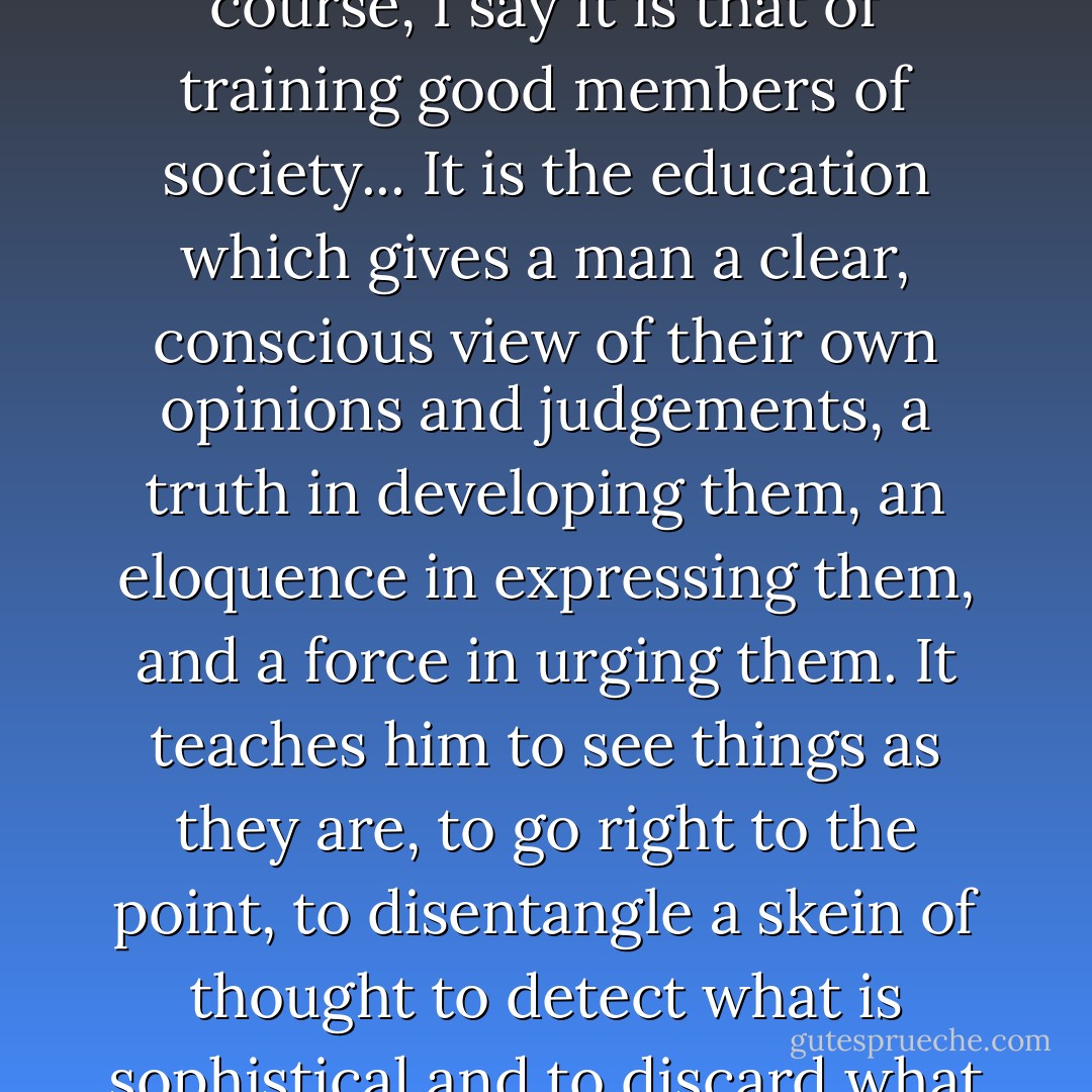 If then a practical end must be assigned to a University course, I say it is that of training good members of society... It is the education which gives a man a clear, conscious view of their own opinions and judgements, a truth in developing them, an eloquence in expressing them, and a force in urging them. It teaches him to see things as they are, to go right to the point, to disentangle a skein of thought to detect what is sophistical and to discard what is irrelevant. - John Henry Newman