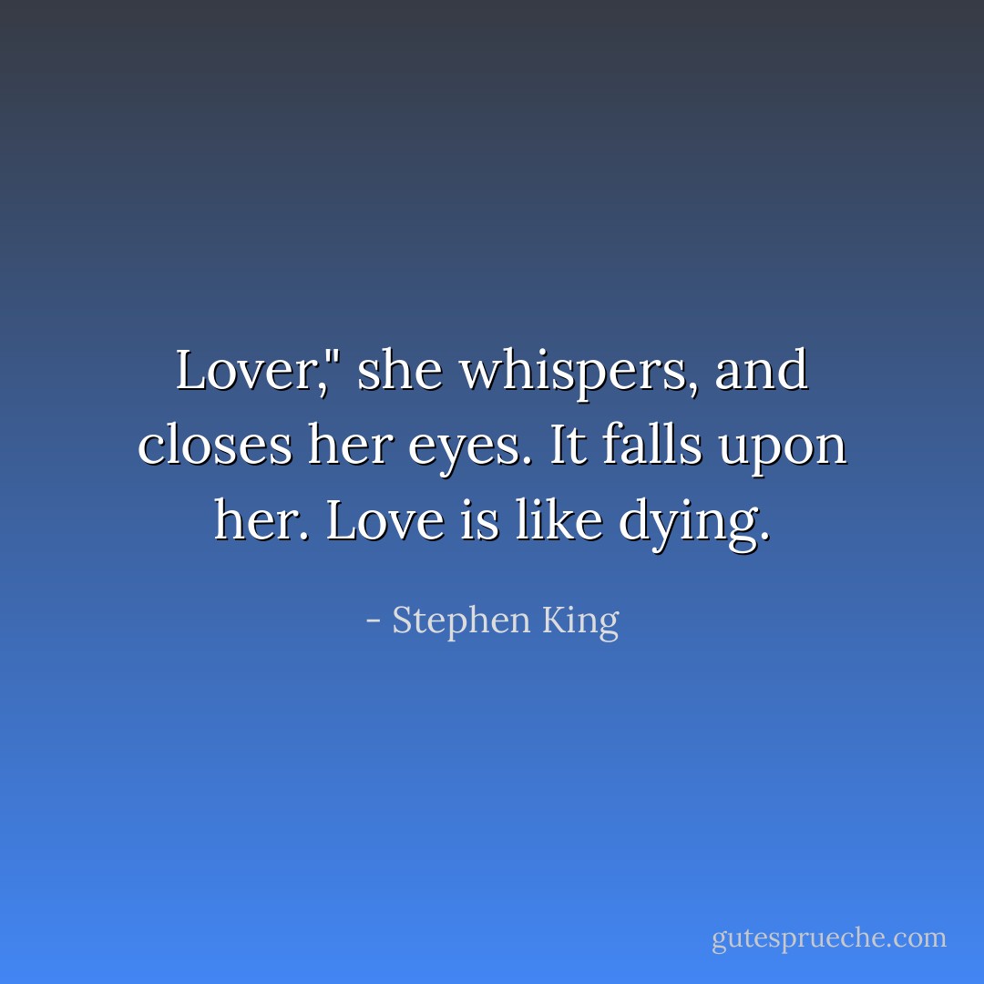 Lover," she whispers, and closes her eyes.<br />It falls upon her.<br />Love is like dying. - Stephen King