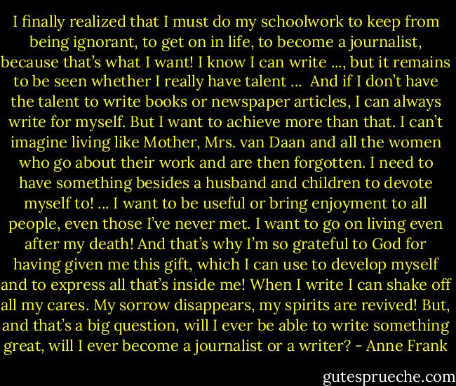 I finally realized that I must do my schoolwork to keep from being ignorant, to get on in life, to become a journalist, because that’s what I want! I know I can write ..., but it remains to be seen whether I really have talent ... <br />And if I don’t have the talent to write books or newspaper articles, I can always write for myself. But I want to achieve more than that. I can’t imagine living like Mother, Mrs. van Daan and all the women who go about their work and are then forgotten. I need to have something besides a husband and children to devote myself to! ... I want to be useful or bring enjoyment to all people, even those I’ve never met. I want to go on living even after my death! And that’s why I’m so grateful to God for having given me this gift, which I can use to develop myself and to express all that’s inside me! When I write I can shake off all my cares. My sorrow disappears, my spirits are revived! But, and that’s a big question, will I ever be able to write something great, will I ever become a journalist or a writer? - Anne Frank