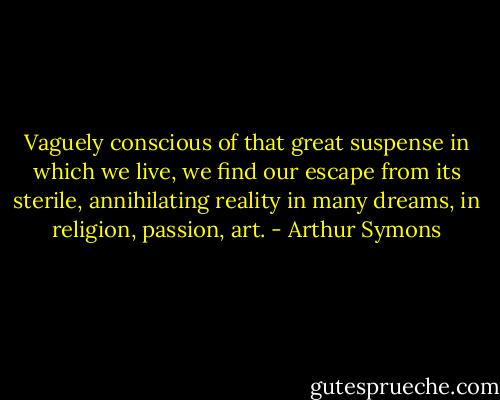 Vaguely conscious of that great suspense in which we live, we find our escape from its sterile, annihilating reality in many dreams, in religion, passion, art. - Arthur Symons