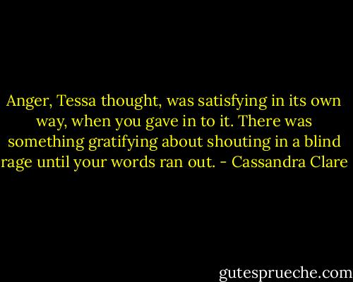 Anger, Tessa thought, was satisfying in its own way, when you gave in to it. There was something gratifying about shouting in a blind rage until your words ran out. - Cassandra Clare
