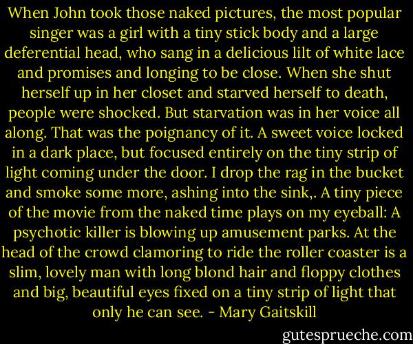When John took those naked pictures, the most popular singer was a girl with a tiny stick body and a large deferential head, who sang in a delicious lilt of white lace and promises and longing to be close. When she shut herself up in her closet and starved herself to death, people were shocked. But starvation was in her voice all along. That was the poignancy of it. A sweet voice locked in a dark place, but focused entirely on the tiny strip of light coming under the door.<br />I drop the rag in the bucket and smoke some more, ashing into the sink,. A tiny piece of the movie from the naked time plays on my eyeball: A psychotic killer is blowing up amusement parks. At the head of the crowd clamoring to ride the roller coaster is a slim, lovely man with long blond hair and floppy clothes and big, beautiful eyes fixed on a tiny strip of light that only he can see. - Mary Gaitskill