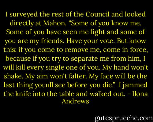I surveyed the rest of the Council and looked directly at Mahon. “Some of you know me. Some of you have seen me fight and some of you are my friends. Have your vote. But know this: if you come to remove me, come in force, because if you try to separate me from him, I will kill every single one of you. My hand won't shake. My aim won't falter. My face will be the last thing you‟ll see before you die.”<br /><br />I jammed the knife into the table and walked out. - Ilona Andrews