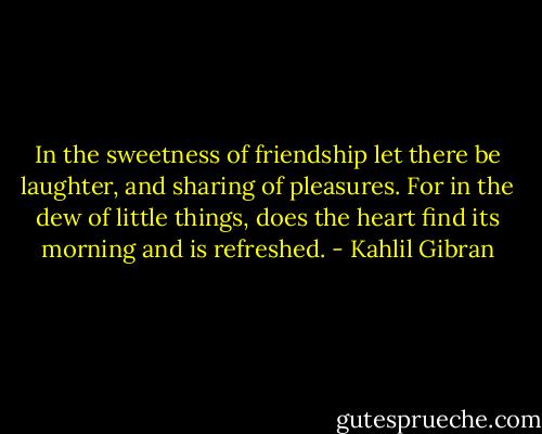 In the sweetness of friendship let there be laughter, and sharing of pleasures. For in the dew of little things, does the heart find its morning and is refreshed. - Kahlil Gibran