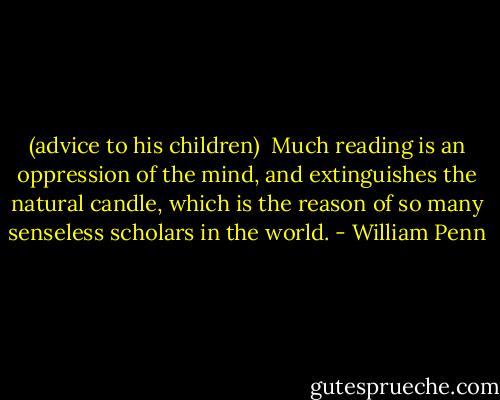 (advice to his children) <br />Much reading is an oppression of the mind, and extinguishes the natural candle, which is the reason of so many senseless scholars in the world. - William Penn