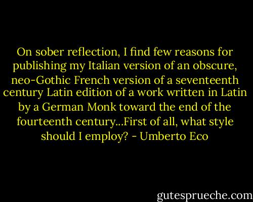 On sober reflection, I find few reasons for publishing my Italian version of an obscure, neo-Gothic French version of a seventeenth century Latin edition of a work written in Latin by a German Monk toward the end of the fourteenth century...First of all, what style should I employ? - Umberto Eco