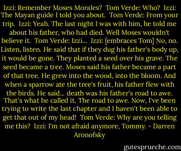 Izzi: Remember Moses Morales? <br />Tom Verde: Who? <br />Izzi: The Mayan guide I told you about. <br />Tom Verde: From your trip. <br />Izzi: Yeah. The last night I was with him, he told me about his father, who had died. Well Moses wouldn't believe it. <br />Tom Verde: Izzi... <br />Izzi: [embraces Tom] No, no. Listen, listen. He said that if they dug his father's body up, it would be gone. They planted a seed over his grave. The seed became a tree. Moses said his father became a part of that tree. He grew into the wood, into the bloom. And when a sparrow ate the tree's fruit, his father flew with the birds. He said... death was his father's road to awe. That's what he called it. The road to awe. Now, I've been trying to write the last chapter and I haven't been able to get that out of my head! <br />Tom Verde: Why are you telling me this? <br />Izzi: I'm not afraid anymore, Tommy. - Darren Aronofsky