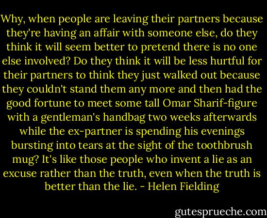 Why, when people are leaving their partners because they're having an affair with someone else, do they think it will seem better to pretend there is no one else involved? Do they think it will be less hurtful for their partners to think they just walked out because they couldn't stand them any more and then had the good fortune to meet some tall Omar Sharif-figure with a gentleman's handbag two weeks afterwards while the ex-partner is spending his evenings bursting into tears at the sight of the toothbrush mug? It's like those people who invent a lie as an excuse rather than the truth, even when the truth is better than the lie. - Helen Fielding