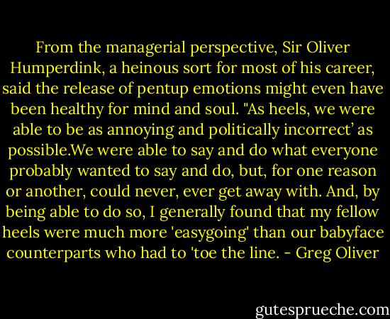 From the managerial perspective, Sir Oliver Humperdink, a heinous sort for most of his career, said the release of pentup emotions might even have been healthy for mind and soul. "As heels, we were able to be as annoying and politically incorrect’ as possible.We were able to say and do what everyone probably wanted to say and do, but, for one reason or another, could never, ever get away with. And, by being able to do so, I generally found that my fellow heels were much more 'easygoing' than our babyface counterparts who had to 'toe the line. - Greg Oliver