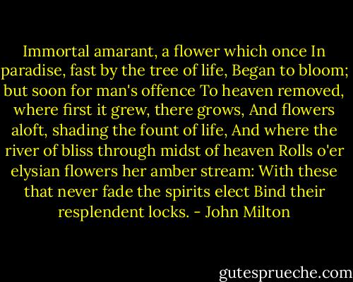 Immortal amarant, a flower which once<br />In paradise, fast by the tree of life,<br />Began to bloom; but soon for man's offence<br />To heaven removed, where first it grew, there grows,<br />And flowers aloft, shading the fount of life,<br />And where the river of bliss through midst of heaven<br />Rolls o'er elysian flowers her amber stream:<br />With these that never fade the spirits elect<br />Bind their resplendent locks. - John Milton