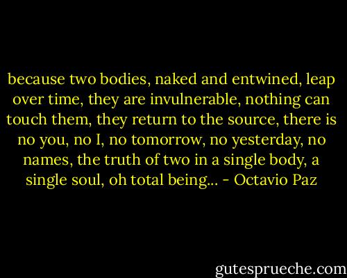 because two bodies, naked and entwined,<br />leap over time, they are invulnerable,<br />nothing can touch them, they return to the source,<br />there is no you, no I, no tomorrow,<br />no yesterday, no names, the truth of two<br />in a single body, a single soul,<br />oh total being... - Octavio Paz