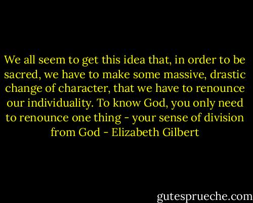We all seem to get this idea that, in order to be sacred, we have to make some massive, drastic change of character, that we have to renounce our individuality. To know God, you only need to renounce one thing - your sense of division from God - Elizabeth Gilbert