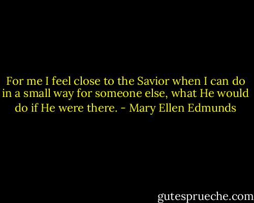 For me I feel close to the Savior when I can do in a small way for someone else, what He would do if He were there. - Mary Ellen Edmunds