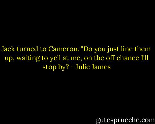 Jack turned to Cameron. "Do you just line them up, waiting to yell at me, on the off chance I'll stop by? - Julie James