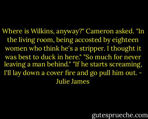 Where is Wilkins, anyway?" Cameron asked.<br />"In the living room, being accosted by eighteen women who think he's a stripper. I thought it was best to duck in here."<br />"So much for never leaving a man behind."<br />"If he starts screaming, I'll lay down a cover fire and go pull him out. - Julie James