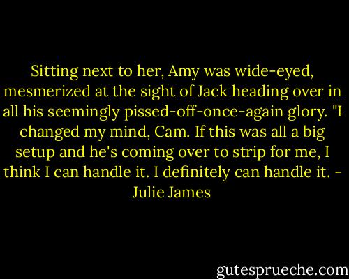 Sitting next to her, Amy was wide-eyed, mesmerized at the sight of Jack heading over in all his seemingly pissed-off-once-again glory. "I changed my mind, Cam. If this was all a big setup and he's coming over to strip for me, I think I can handle it. I definitely can handle it. - Julie James