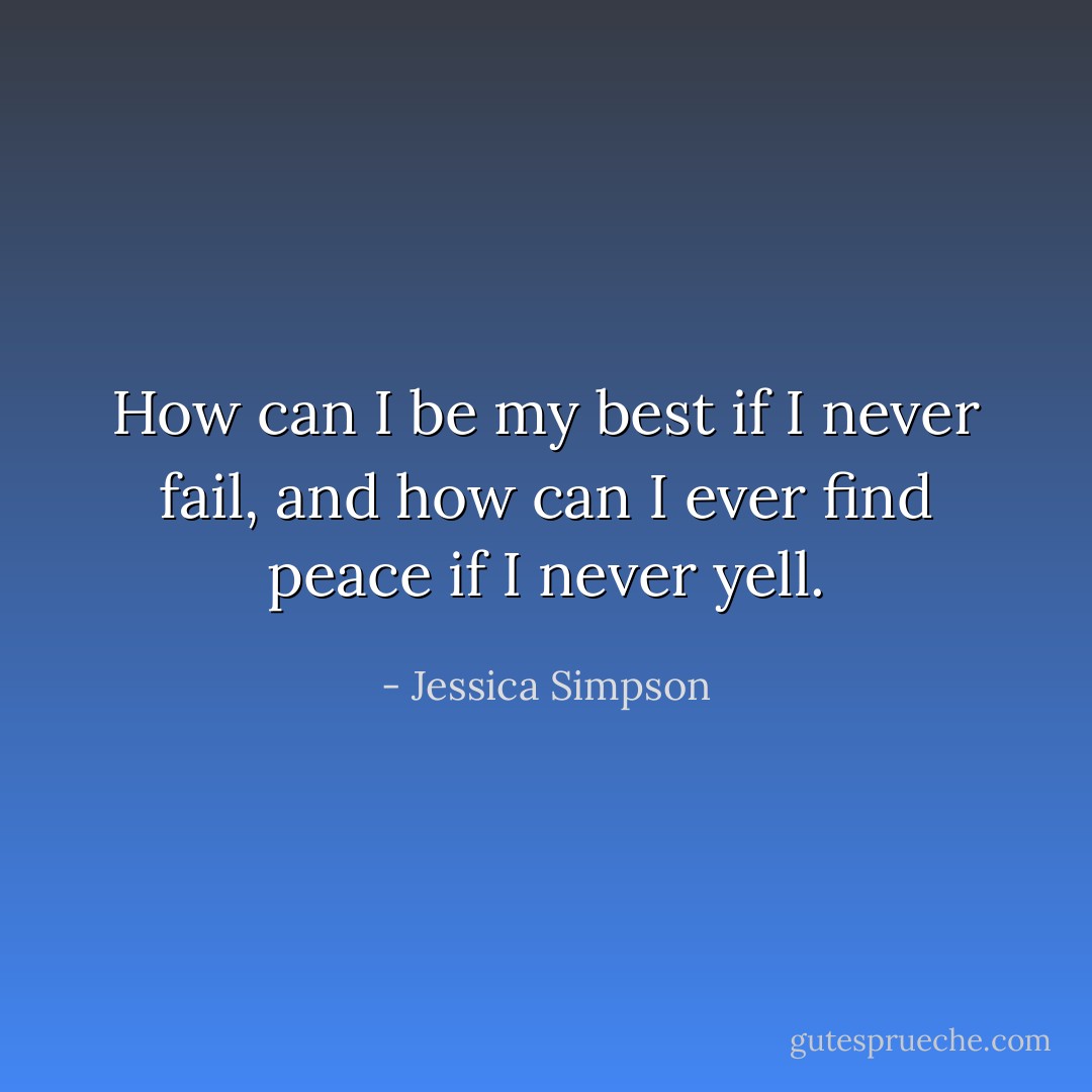 How can I be my best if I never fail,<br />and how can I ever find peace if I never yell. - Jessica Simpson