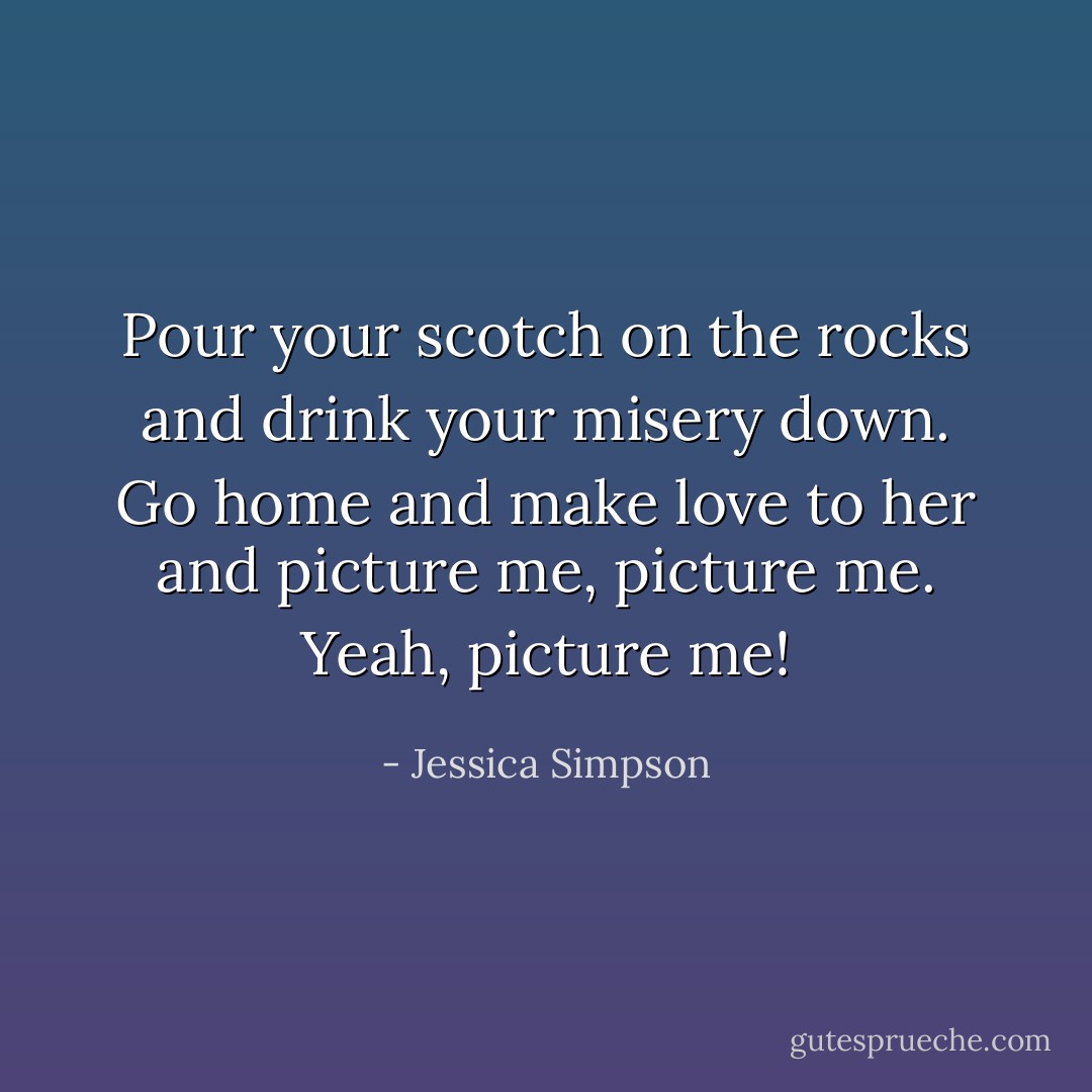 Pour your scotch on the rocks<br />and drink your misery down.<br />Go home and make love to her<br />and picture me, picture me.<br />Yeah, picture me! - Jessica Simpson