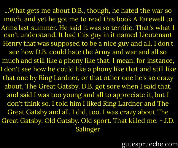 ...What gets me about D.B., though, he hated the war so much, and yet he got me to read this book A Farewell to Arms last summer. He said it was so terrific. That's what I can't understand. It had this guy in it named Lieutenant Henry that was supposed to be a nice guy and all. I don't see how D.B. could hate the Army and war and all so much and still like a phony like that. I mean, for instance, I don't see how he could like a phony like that and still like that one by Ring Lardner, or that other one he's so crazy about, The Great Gatsby. D.B. got sore when I said that, and said I was too young and all to appreciate it, but I don't think so. I told him I liked Ring Lardner and The Great Gatsby and all. I did, too. I was crazy about The Great Gatsby. Old Gatsby. Old sport. That killed me. - J.D. Salinger