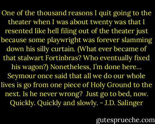 One of the thousand reasons I quit going to the theater when I was about twenty was that I resented like hell filing out of the theater just because some playwright was forever slamming down his silly curtain. (What ever became of that stalwart Fortinbras? Who eventually fixed his wagon?) Nonetheless, I’m done here… Seymour once said that all we do our whole lives is go from one piece of Holy Ground to the next. Is he never wrong?<br /><br />Just go to bed, now. Quickly. Quickly and slowly. - J.D. Salinger