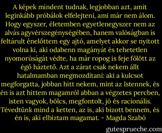A képek mindent tudnak, legjobban azt, amit leginkább próbálok elfelejteni, ami már nem álom. Hogy egyszer, életemben egyetlenegyszer nem az alvás agyvérszegénységében, hanem valóságban is feltárult énelőttem egy ajtó, amelyet akkor se nyitott volna ki, aki odabenn magányát és tehetetlen nyomorúságát védte, ha már ropog is feje fölött az égő háztető. Azt a zárat csak nekem állt hatalmamban megmozdítani: aki a kulcsot megforgatta, jobban hitt nekem, mint az Istennek, és én is azt hittem magamról abban a végzetes percben, isten vagyok, bölcs, megfontolt, jó és racionális. Tévedtünk mind a ketten, az is, aki bízott bennem, és én is, aki elbíztam magamat. - Magda Szabó