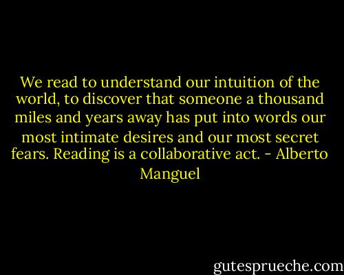 We read to under­stand our intu­ition of the world, to dis­cover that some­one a thou­sand miles and years away has put into words our most inti­mate desires and our most secret fears. Reading is a col­lab­o­ra­tive act. - Alberto Manguel