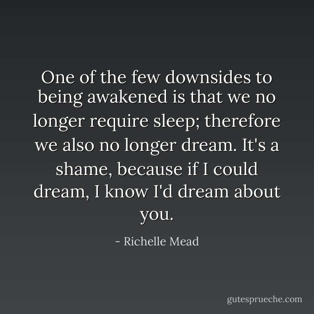 One of the few downsides to being awakened is that we no longer require sleep; therefore we also no longer dream. It's a shame, because if I could dream, I know I'd dream about you. - Richelle Mead