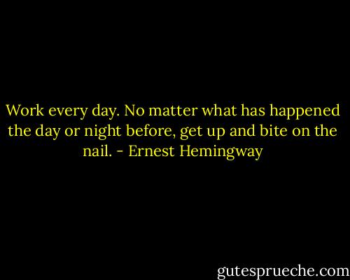 Work every day. No matter what has happened the day or night before, get up and bite on the nail. - Ernest Hemingway