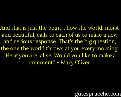 And that is just the point... how the world, moist and beautiful, calls to each of us to make a new and serious response. That's the big question, the one the world throws at you every morning. "Here you are, alive. Would you like to make a comment? - Mary Oliver