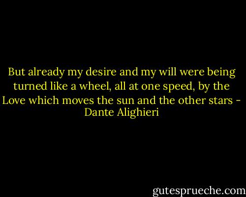But already my desire and my will<br />were being turned like a wheel, all at one speed,<br />by the Love which moves the sun and the other stars - Dante Alighieri