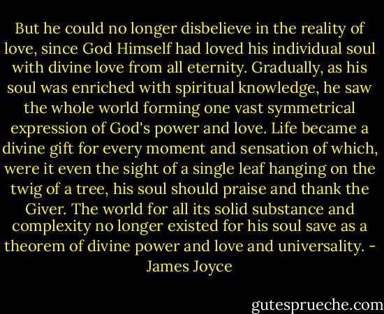 But he could no longer disbelieve in the reality of love, since God Himself had loved his individual soul with divine love from all eternity. Gradually, as his soul was enriched with spiritual knowledge, he saw the whole world forming one vast symmetrical expression of God's power and love. Life became a divine gift for every moment and sensation of which, were it even the sight of a single leaf hanging on the twig of a tree, his soul should praise and thank the Giver. The world for all its solid substance and complexity no longer existed for his soul save as a theorem of divine power and love and universality. - James Joyce