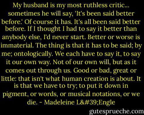 My husband is my most ruthless critic... sometimes he will say, 'It's been said better before.' Of course it has. It's all been said better before. If I thought I had to say it better than anybody else, I'd never start. Better or worse is immaterial. The thing is that it has to be said; by me; ontologically. We each have to say it, to say it our own way. Not of our own will, but as it comes out through us. Good or bad, great or little: that isn't what human creation is about. It is that we have to try; to put it down in pigment, or words, or musical notations, or we die. - Madeleine L'Engle