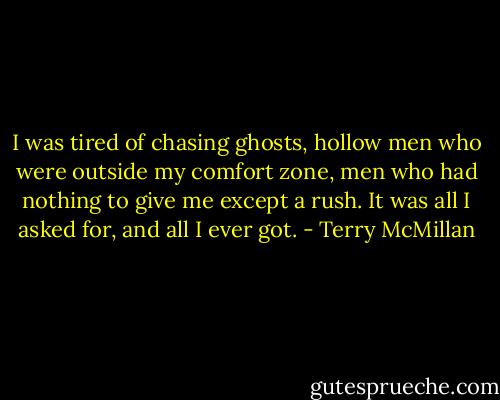 I was tired of chasing ghosts, hollow men who were outside my comfort zone, men who had nothing to give me except a rush. It was all I asked for, and all I ever got. - Terry McMillan