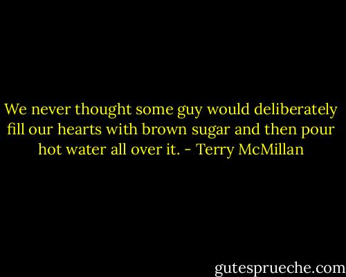 We never thought some guy would deliberately fill our hearts with brown sugar and then pour hot water all over it. - Terry McMillan