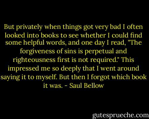 But privately when things got very bad I often looked into books to see whether I could find some helpful words, and one day I read, "The forgiveness of sins is perpetual and righteousness first is not required." This impressed me so deeply that I went around saying it to myself. But then I forgot which book it was. - Saul Bellow