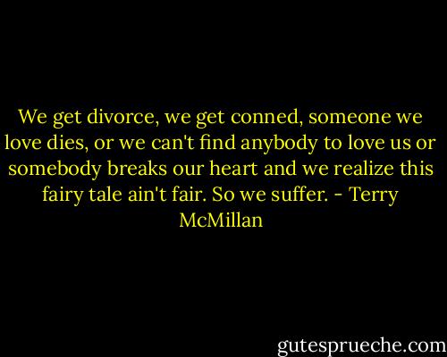 We get divorce, we get conned, someone we love dies, or we can't find anybody to love us or somebody breaks our heart and we realize this fairy tale ain't fair. So we suffer. - Terry McMillan