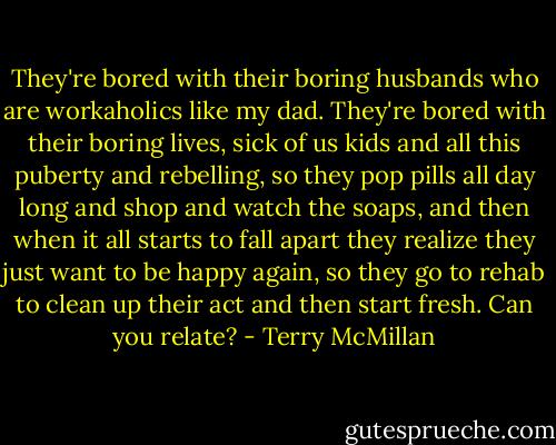 They're bored with their boring husbands who are workaholics like my dad. They're bored with their boring lives, sick of us kids and all this puberty and rebelling, so they pop pills all day long and shop and watch the soaps, and then when it all starts to fall apart they realize they just want to be happy again, so they go to rehab to clean up their act and then start fresh. Can you relate? - Terry McMillan