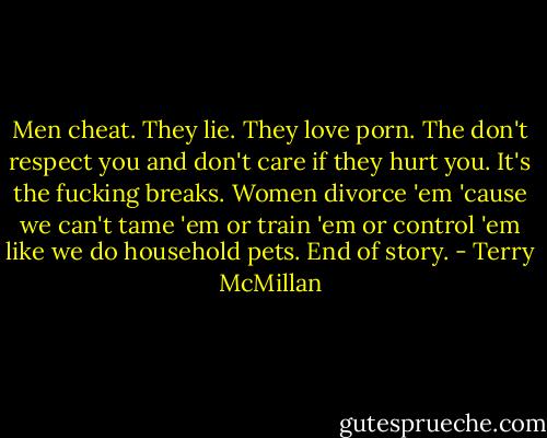 Men cheat. They lie. They love porn. The don't respect you and don't care if they hurt you. It's the fucking breaks. Women divorce 'em 'cause we can't tame 'em or train 'em or control 'em like we do household pets. End of story. - Terry McMillan