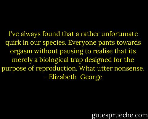 I've always found that a rather unfortunate quirk in our species. Everyone pants towards orgasm without pausing to realise that its merely a biological trap designed for the purpose of reproduction. What utter nonsense. - Elizabeth  George