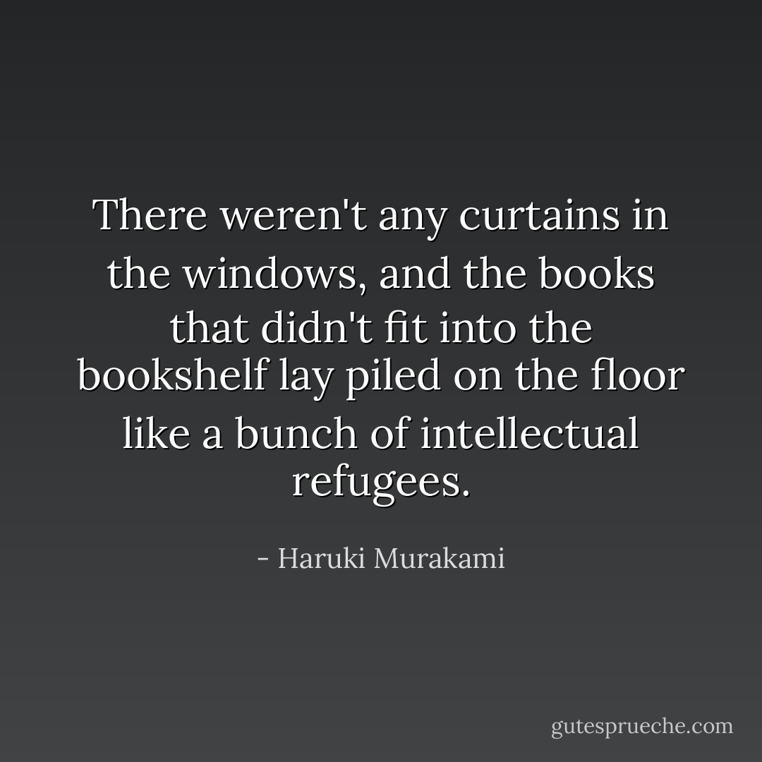 There weren't any curtains in the windows, and the books that didn't fit into the bookshelf lay piled on the floor like a bunch of intellectual refugees. - Haruki Murakami
