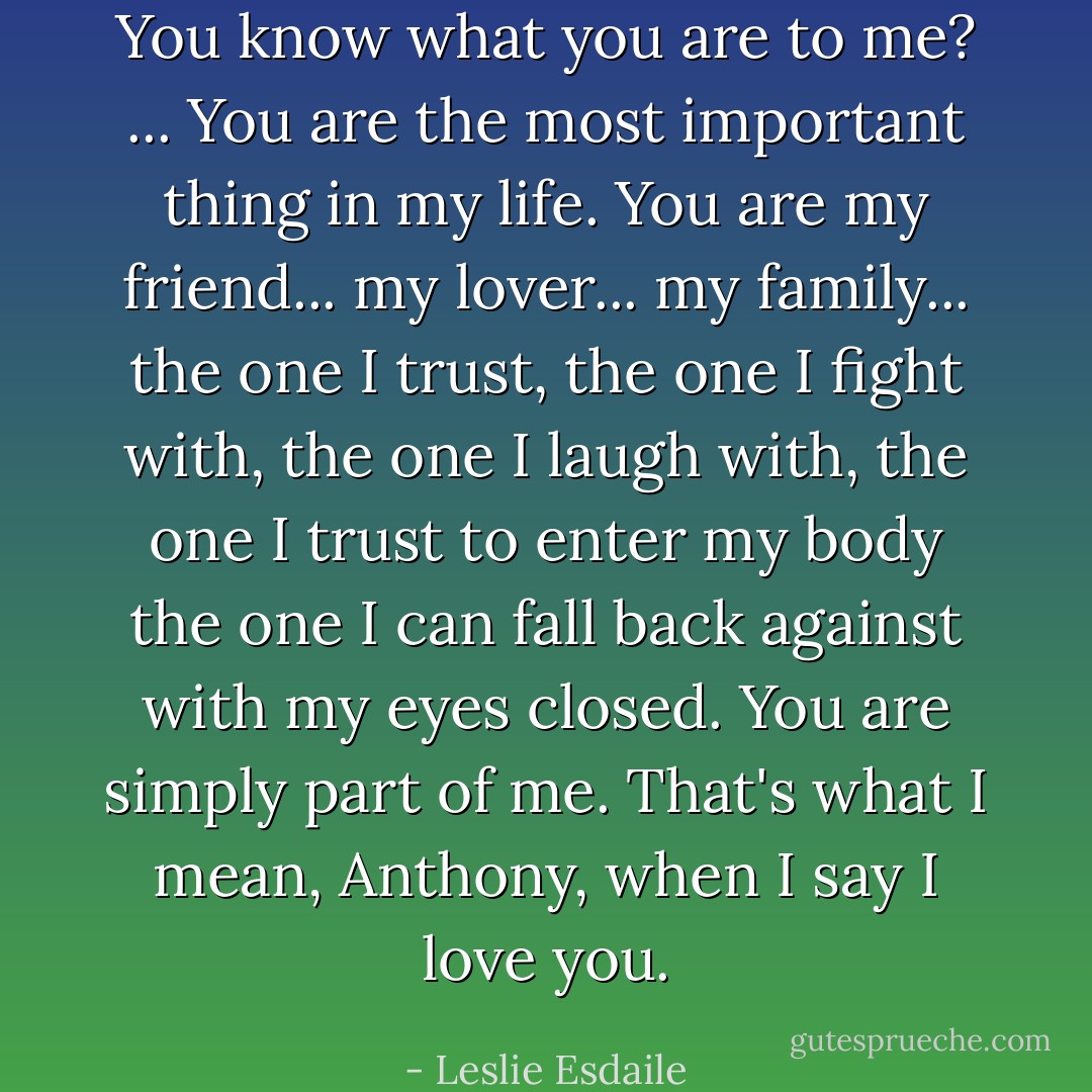 You know what you are to me? ... You are the most important thing in my life. You are my friend... my lover... my family... the one I trust, the one I fight with, the one I laugh with, the one I trust to enter my body the one I can fall back against with my eyes closed. You are simply part of me. That's what I mean, Anthony, when I say I love you. - Leslie Esdaile