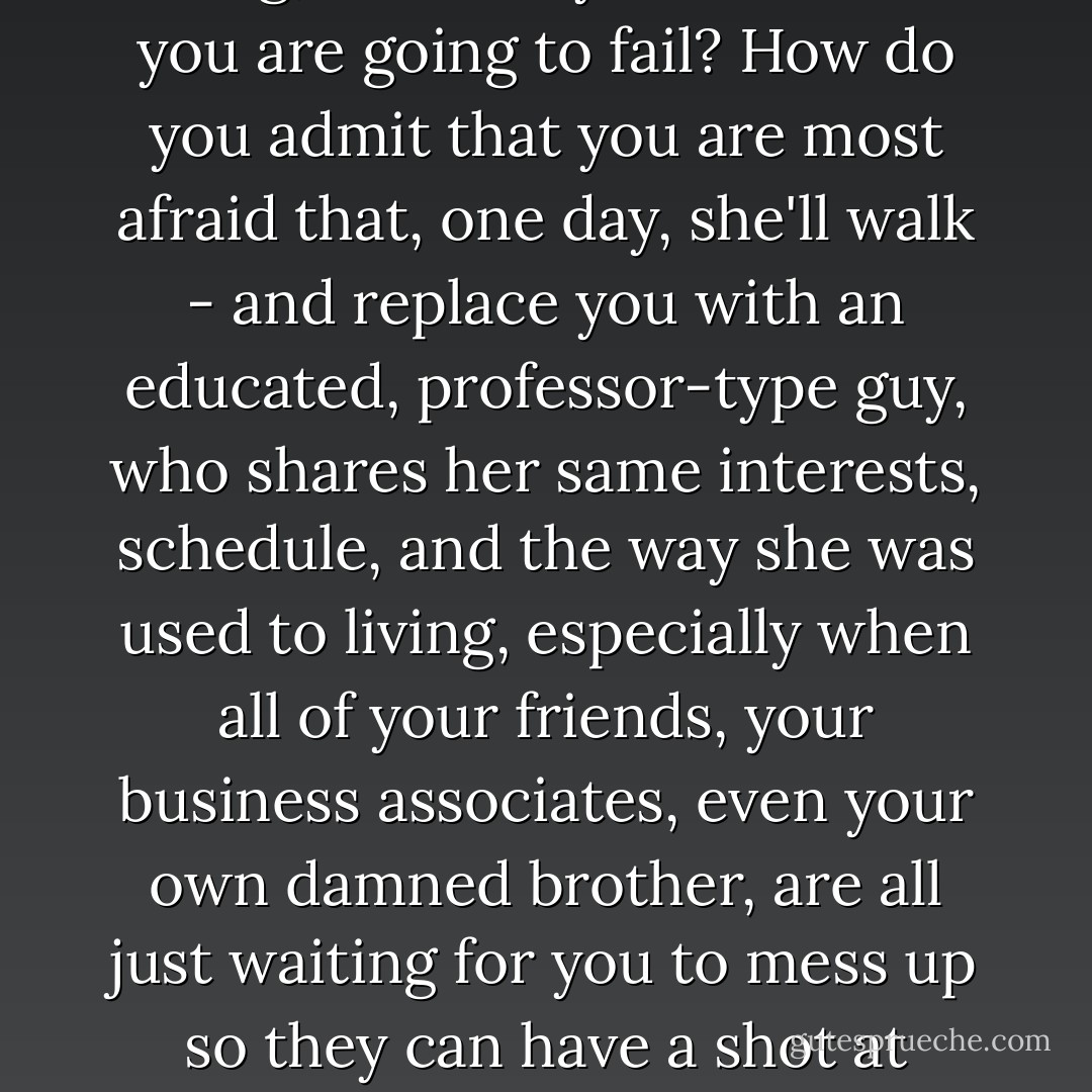 And how do you explain to your wife that you don't have all the answers, and that you might not know what you are doing, and that you are afraid you are going to fail? How do you admit that you are most afraid that, one day, she'll walk - and replace you with an educated, professor-type guy, who shares her same interests, schedule, and the way she was used to living, especially when all of your friends, your business associates, even your own damned brother, are all just waiting for you to mess up so they can have a shot at taking her away from you? How do you look the woman you love in her eyes and tell her that? - Leslie Esdaile
