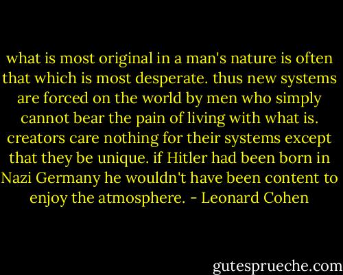 what is most original in a man's nature is often that which is most desperate. thus new systems are forced on the world by men who simply cannot bear the pain of living with what is. creators care nothing for their systems except that they be unique. if Hitler had been born in Nazi Germany he wouldn't have been content to enjoy the atmosphere. - Leonard Cohen