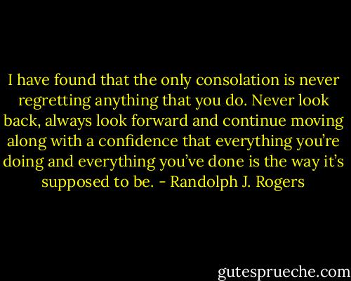 I have found that the only consolation is never regretting anything that you do. Never look back, always look forward and continue moving along with a confidence that everything you’re doing and everything you’ve done is the way it’s supposed to be. - Randolph J. Rogers